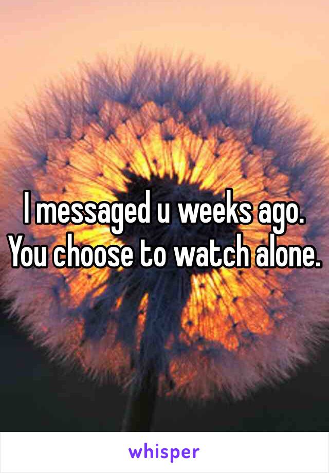 I messaged u weeks ago. 
You choose to watch alone. 