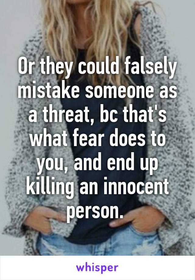 Or they could falsely mistake someone as a threat, bc that's what fear does to you, and end up killing an innocent person. 