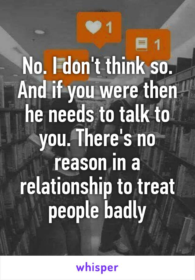 No. I don't think so. And if you were then he needs to talk to you. There's no reason in a relationship to treat people badly