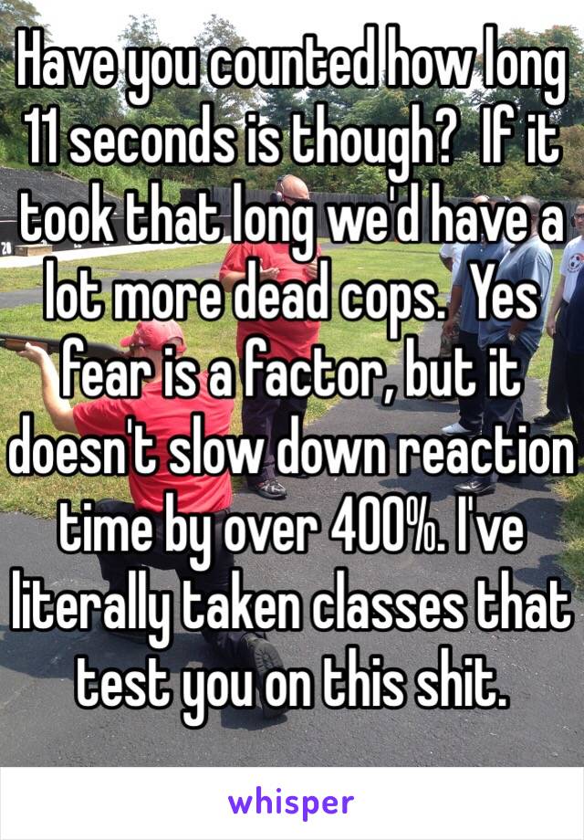 Have you counted how long 11 seconds is though?  If it took that long we'd have a lot more dead cops.  Yes fear is a factor, but it doesn't slow down reaction time by over 400%. I've literally taken classes that test you on this shit.