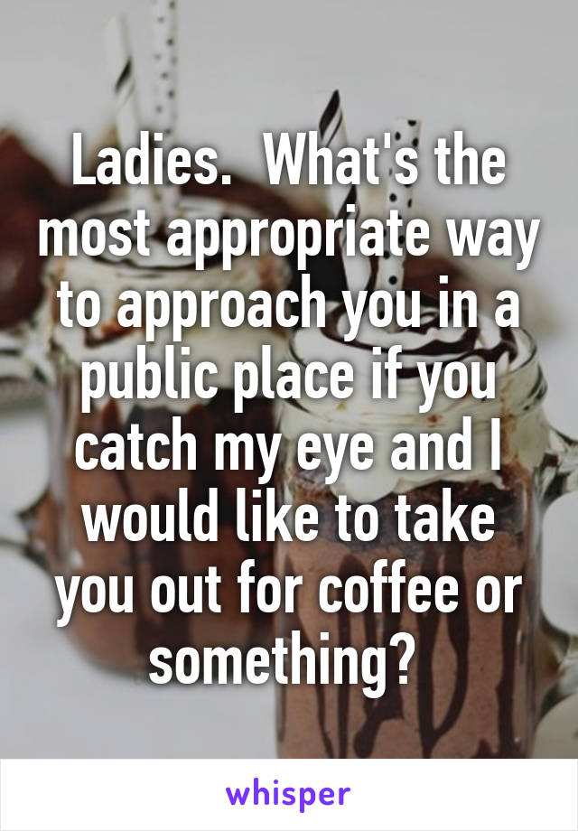 Ladies.  What's the most appropriate way to approach you in a public place if you catch my eye and I would like to take you out for coffee or something? 