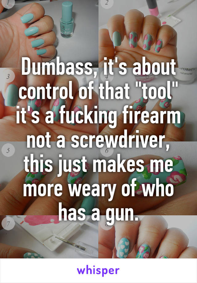 Dumbass, it's about control of that "tool" it's a fucking firearm not a screwdriver, this just makes me more weary of who has a gun.