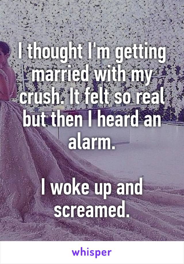 I thought I'm getting married with my crush. It felt so real but then I heard an alarm.

I woke up and screamed.