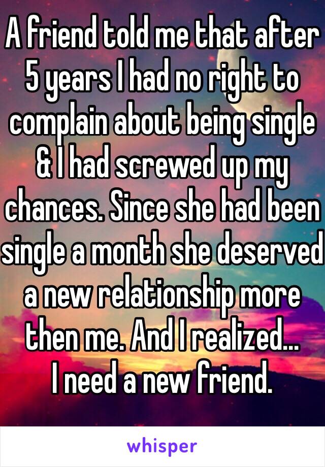 A friend told me that after 5 years I had no right to complain about being single & I had screwed up my chances. Since she had been single a month she deserved a new relationship more then me. And I realized...
I need a new friend. 