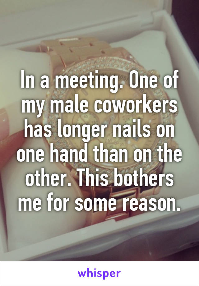 In a meeting. One of my male coworkers has longer nails on one hand than on the other. This bothers me for some reason.