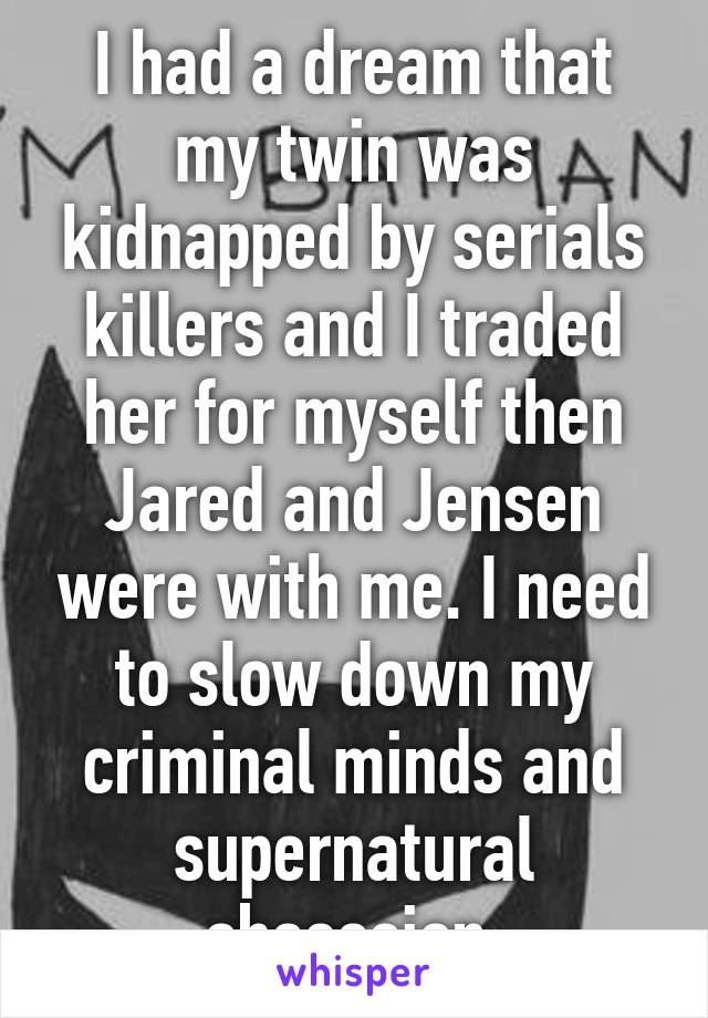 I had a dream that my twin was kidnapped by serials killers and I traded her for myself then Jared and Jensen were with me. I need to slow down my criminal minds and supernatural obsession.