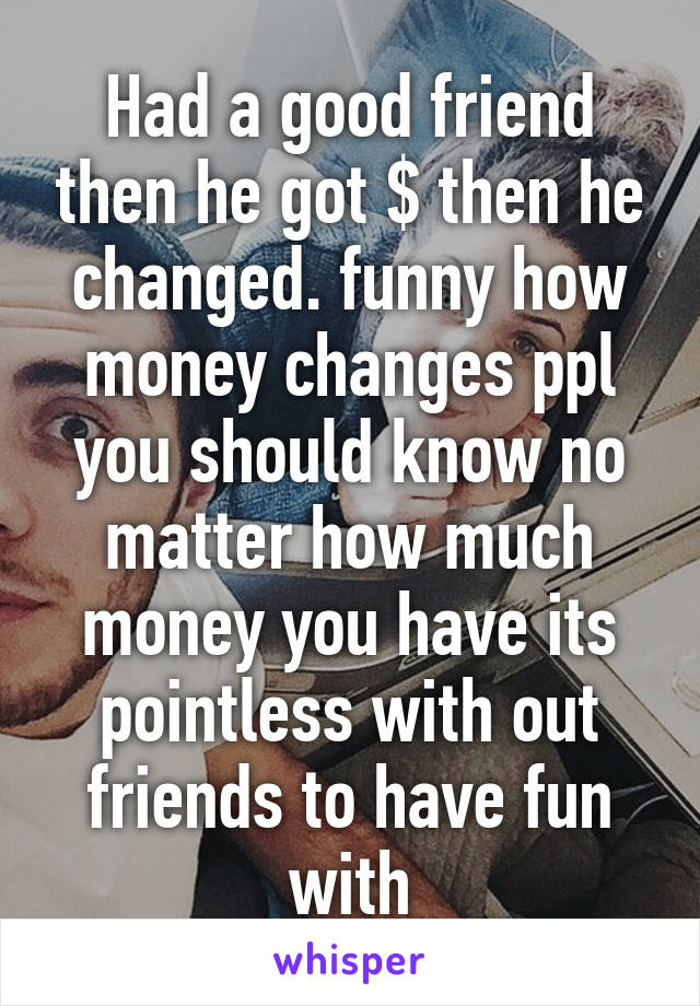 Had a good friend then he got $ then he changed. funny how money changes ppl you should know no matter how much money you have its pointless with out friends to have fun with