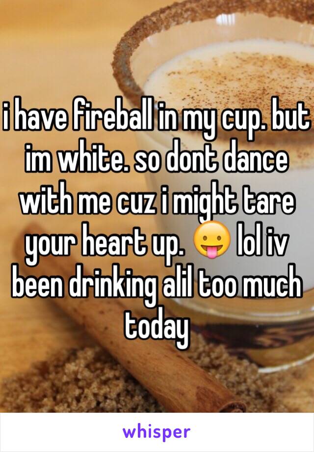 i have fireball in my cup. but im white. so dont dance with me cuz i might tare your heart up. 😛 lol iv been drinking alil too much today