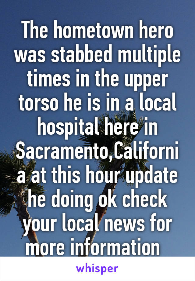 The hometown hero was stabbed multiple times in the upper torso he is in a local hospital here in Sacramento,California at this hour update he doing ok check your local news for more information  