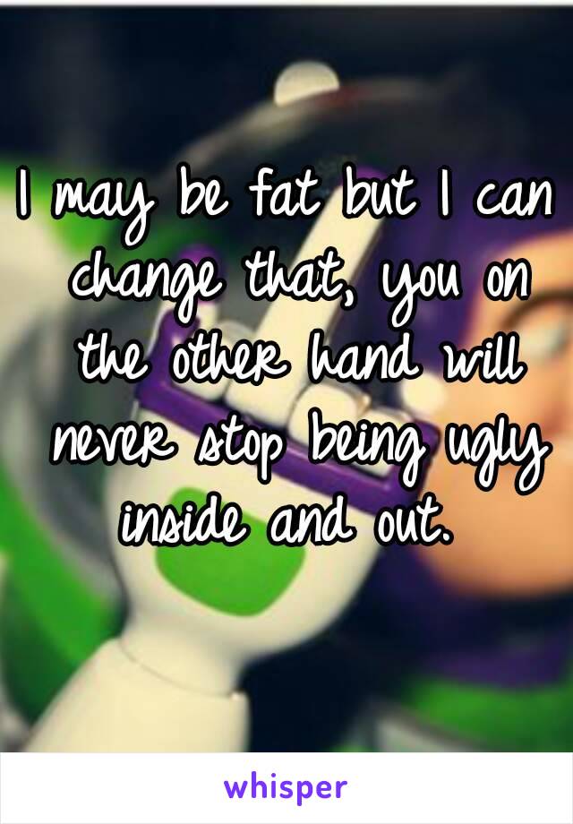 I may be fat but I can change that, you on the other hand will never stop being ugly inside and out. 