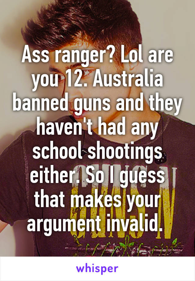 Ass ranger? Lol are you 12. Australia banned guns and they haven't had any school shootings either. So I guess that makes your argument invalid. 