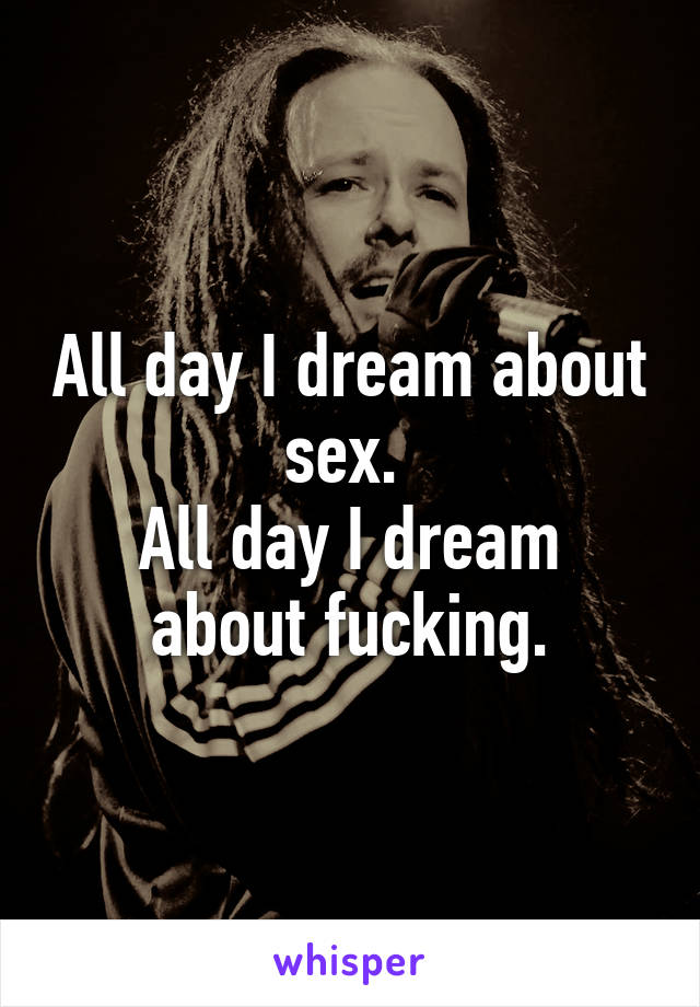 All day I dream about sex. 
All day I dream about fucking.