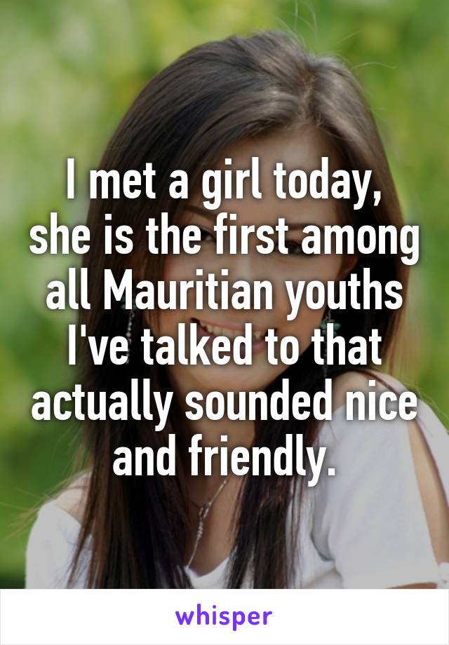 I met a girl today, she is the first among all Mauritian youths I've talked to that actually sounded nice and friendly.