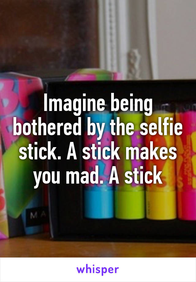 Imagine being bothered by the selfie stick. A stick makes you mad. A stick