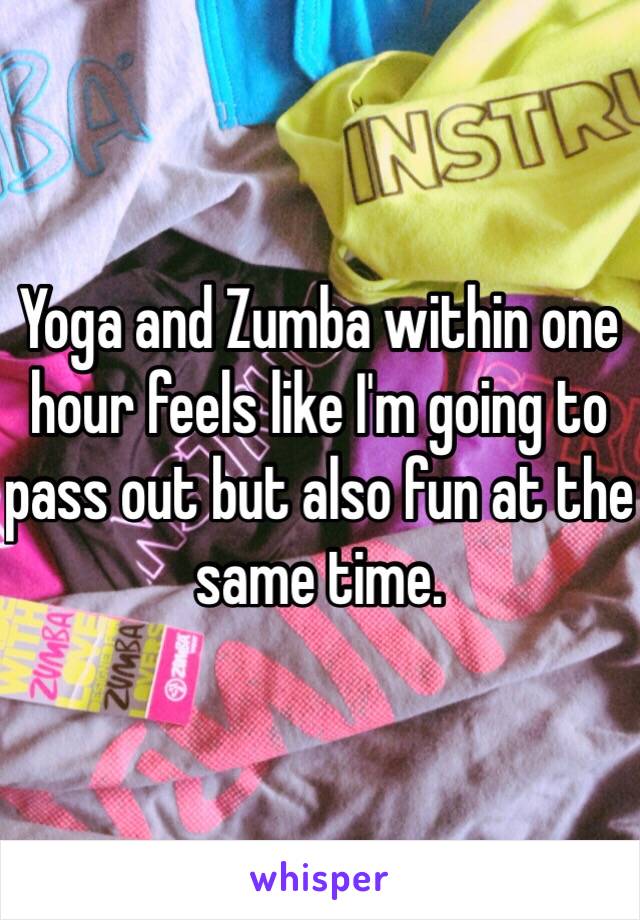 Yoga and Zumba within one hour feels like I'm going to pass out but also fun at the same time.