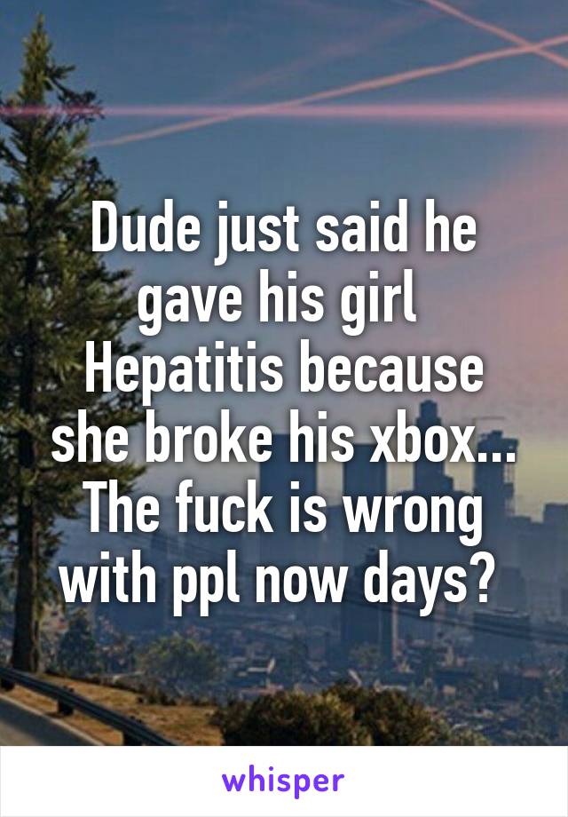 Dude just said he gave his girl 
Hepatitis because she broke his xbox... The fuck is wrong with ppl now days? 