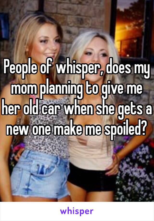 People of whisper, does my mom planning to give me her old car when she gets a new one make me spoiled?