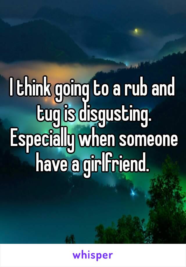 I think going to a rub and tug is disgusting. Especially when someone have a girlfriend. 