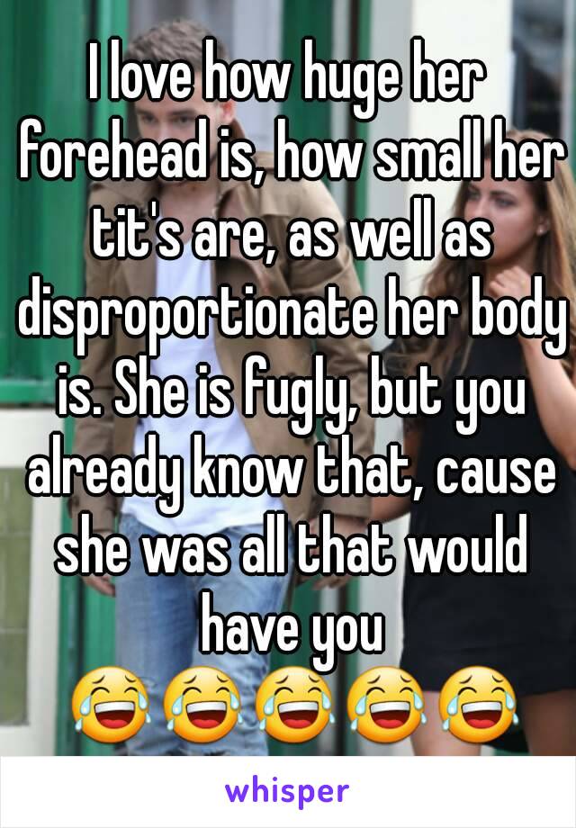 I love how huge her forehead is, how small her tit's are, as well as disproportionate her body is. She is fugly, but you already know that, cause she was all that would have you 😂😂😂😂😂