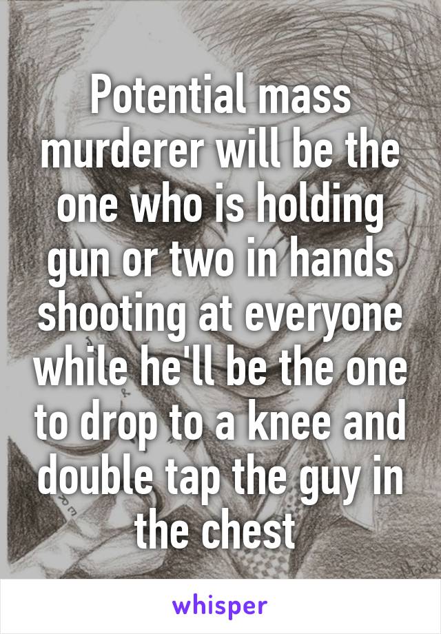 Potential mass murderer will be the one who is holding gun or two in hands shooting at everyone while he'll be the one to drop to a knee and double tap the guy in the chest 