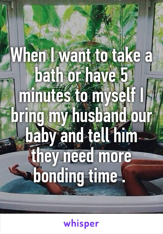 When I want to take a bath or have 5 minutes to myself I bring my husband our baby and tell him they need more bonding time . 