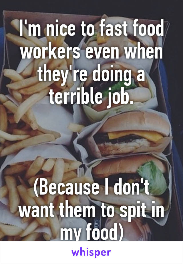 I'm nice to fast food workers even when they're doing a terrible job.



(Because I don't want them to spit in my food)