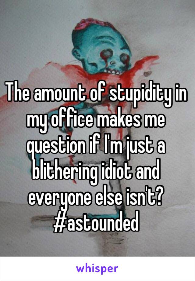 The amount of stupidity in my office makes me question if I'm just a blithering idiot and everyone else isn't? #astounded