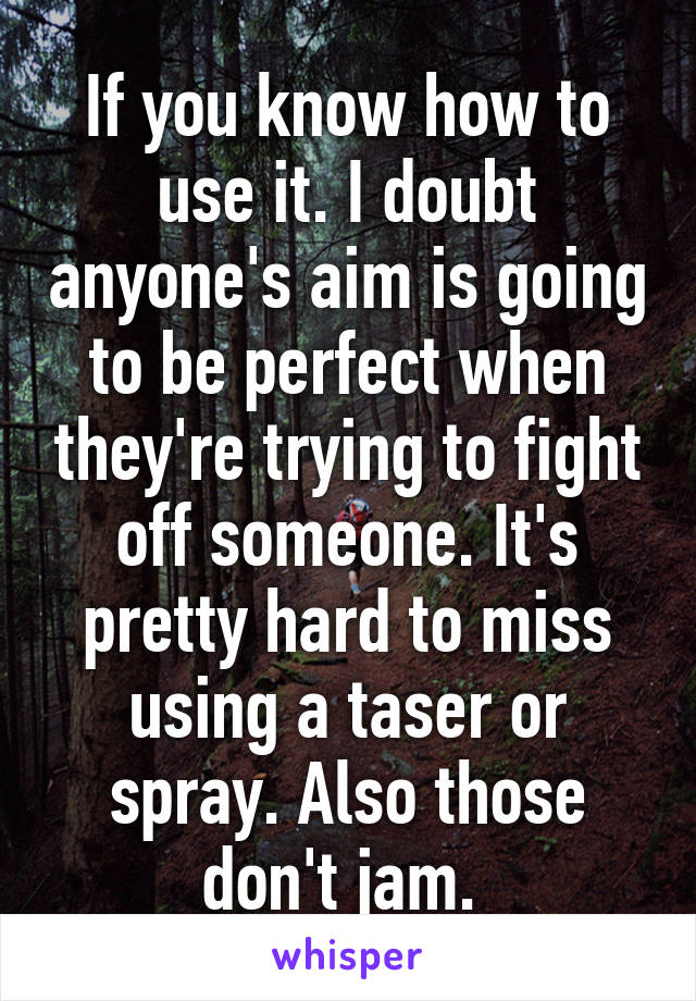 If you know how to use it. I doubt anyone's aim is going to be perfect when they're trying to fight off someone. It's pretty hard to miss using a taser or spray. Also those don't jam. 