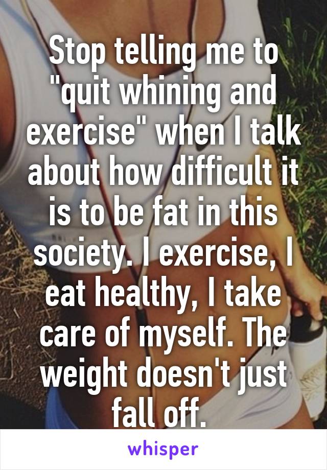 Stop telling me to "quit whining and exercise" when I talk about how difficult it is to be fat in this society. I exercise, I eat healthy, I take care of myself. The weight doesn't just fall off. 