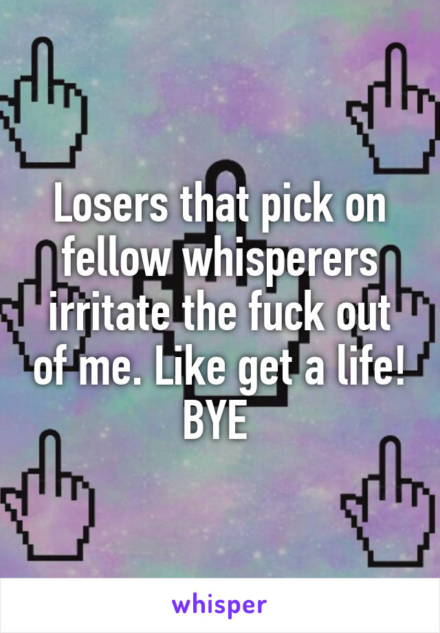 Losers that pick on fellow whisperers irritate the fuck out of me. Like get a life! BYE 