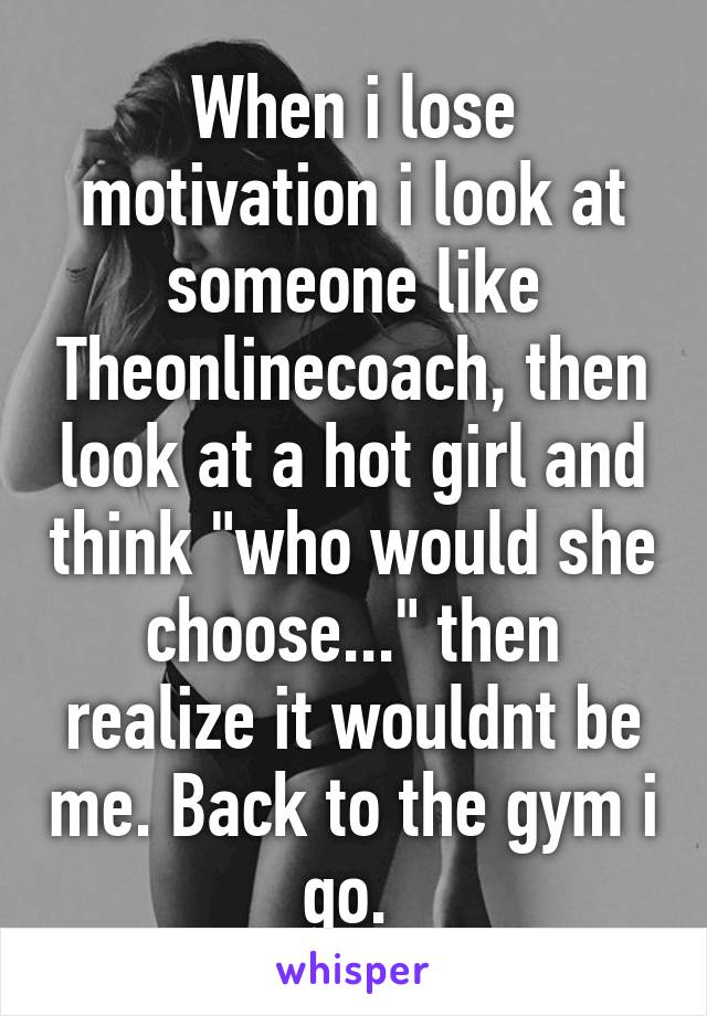 When i lose motivation i look at someone like Theonlinecoach, then look at a hot girl and think "who would she choose..." then realize it wouldnt be me. Back to the gym i go. 