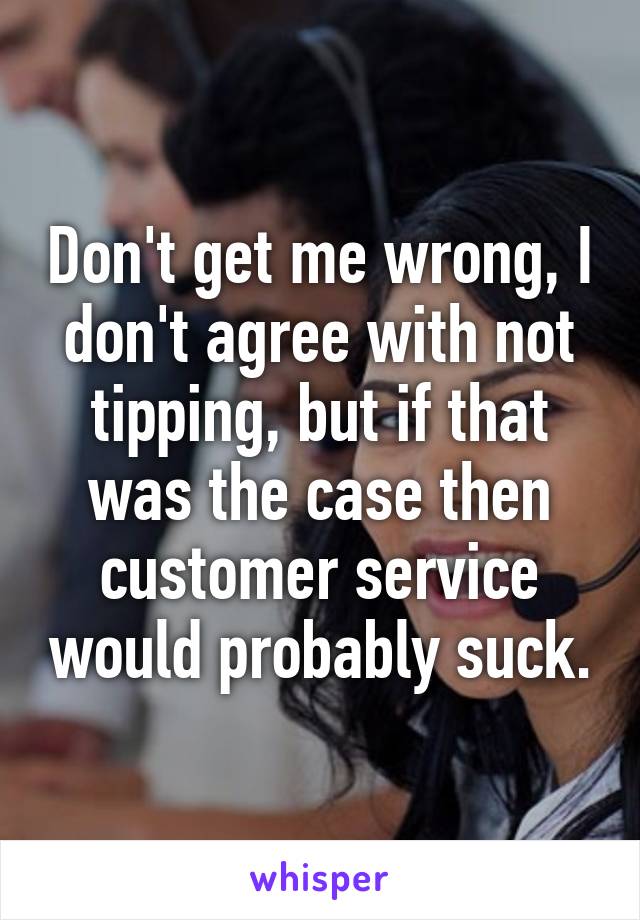 Don't get me wrong, I don't agree with not tipping, but if that was the case then customer service would probably suck.