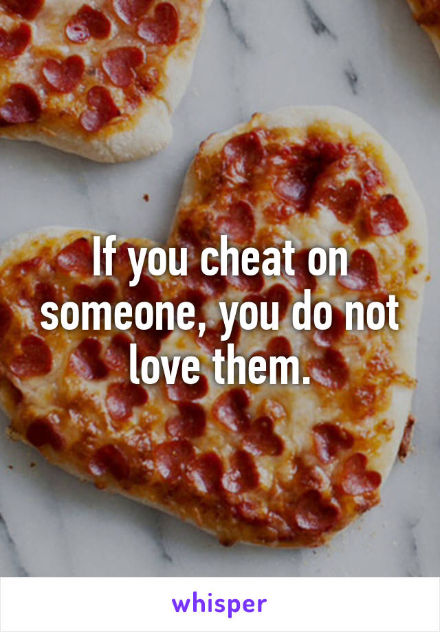 If you cheat on someone, you do not love them.