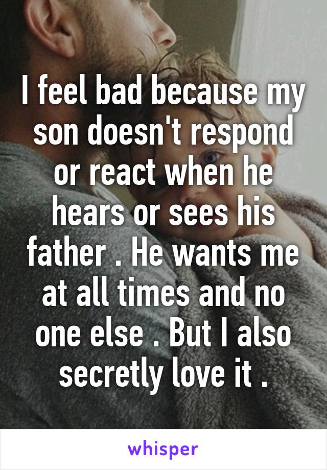 I feel bad because my son doesn't respond or react when he hears or sees his father . He wants me at all times and no one else . But I also secretly love it .