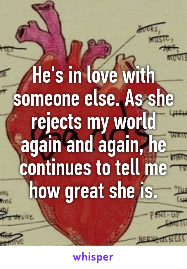 He's in love with someone else. As she rejects my world again and again, he continues to tell me how great she is.