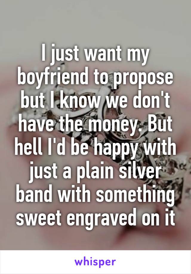 I just want my boyfriend to propose but I know we don't have the money. But hell I'd be happy with just a plain silver band with something sweet engraved on it