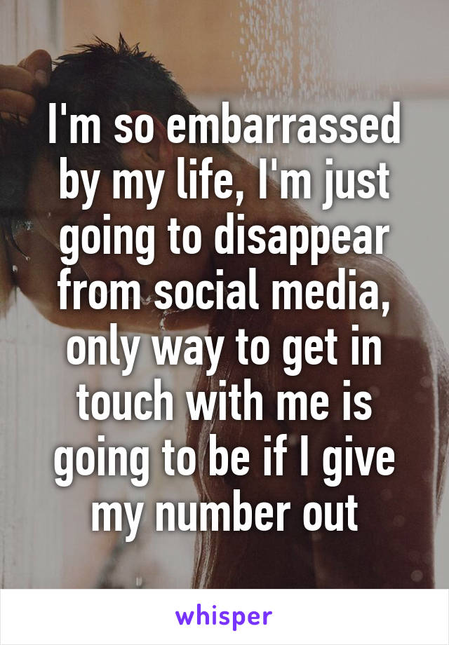 I'm so embarrassed by my life, I'm just going to disappear from social media, only way to get in touch with me is going to be if I give my number out