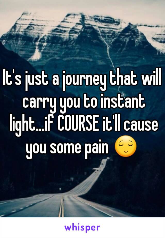 It's just a journey that will carry you to instant light...if COURSE it'll cause you some pain 😌 