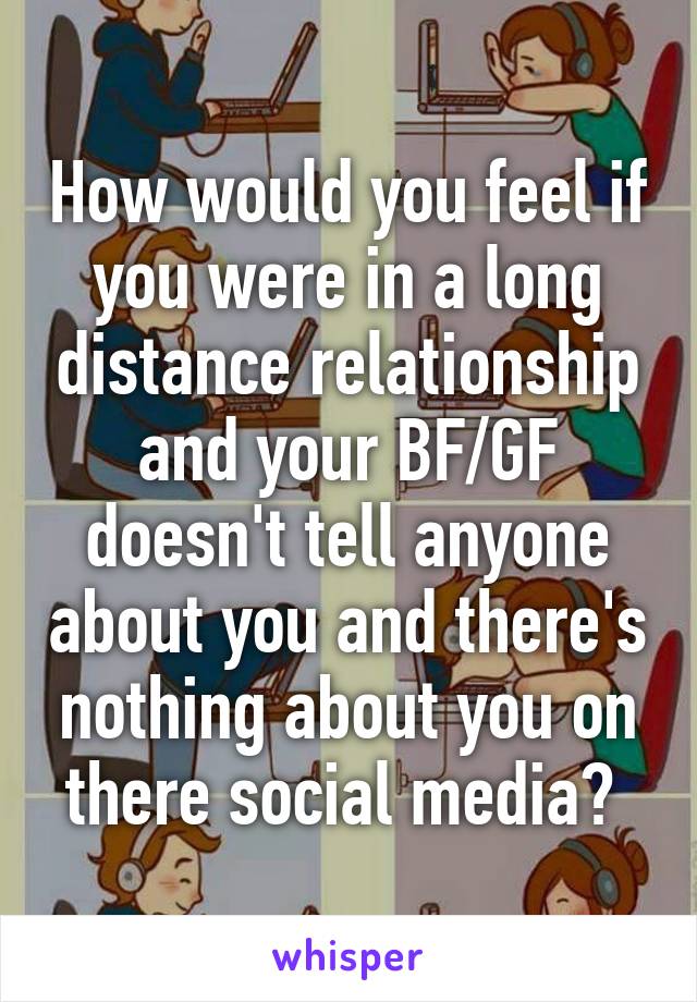 How would you feel if you were in a long distance relationship and your BF/GF doesn't tell anyone about you and there's nothing about you on there social media? 