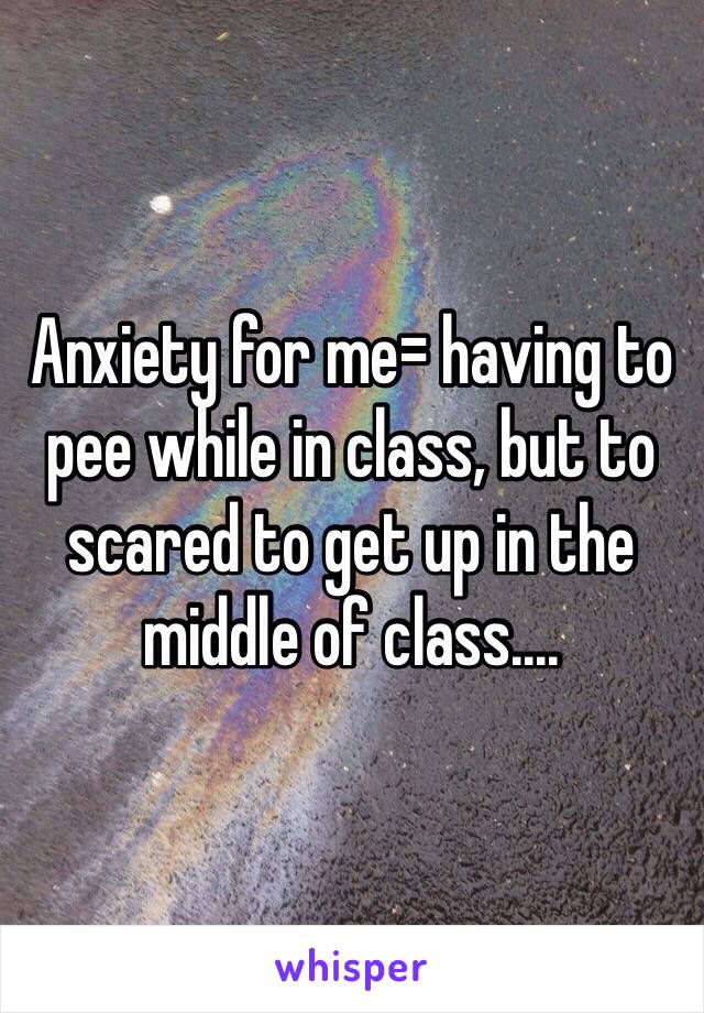 Anxiety for me= having to pee while in class, but to scared to get up in the middle of class....