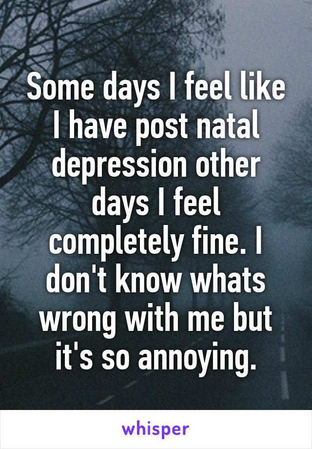 Some days I feel like I have post natal depression other days I feel completely fine. I don't know whats wrong with me but it's so annoying.