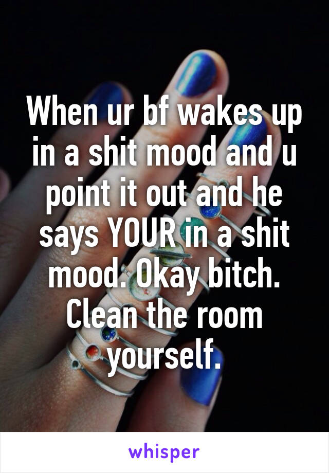 When ur bf wakes up in a shit mood and u point it out and he says YOUR in a shit mood. Okay bitch. Clean the room yourself.