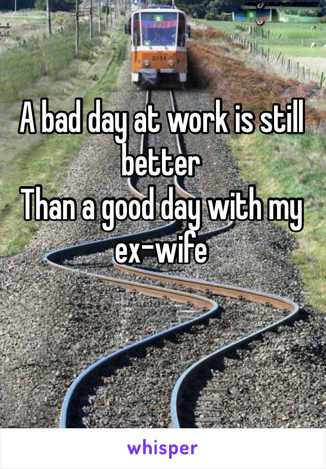 A bad day at work is still better 
Than a good day with my 
ex-wife