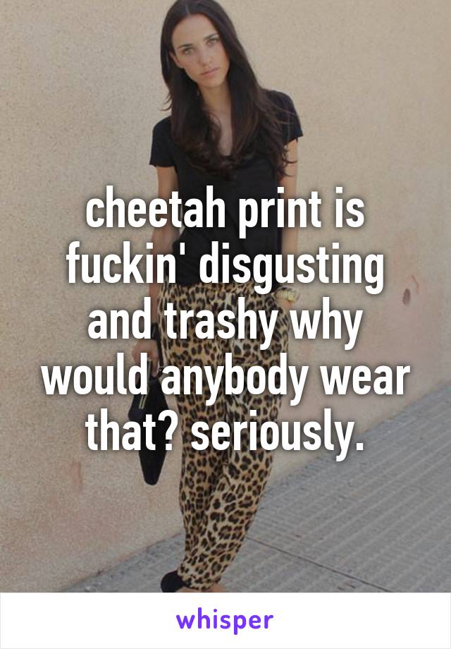 cheetah print is fuckin' disgusting and trashy why would anybody wear that? seriously.