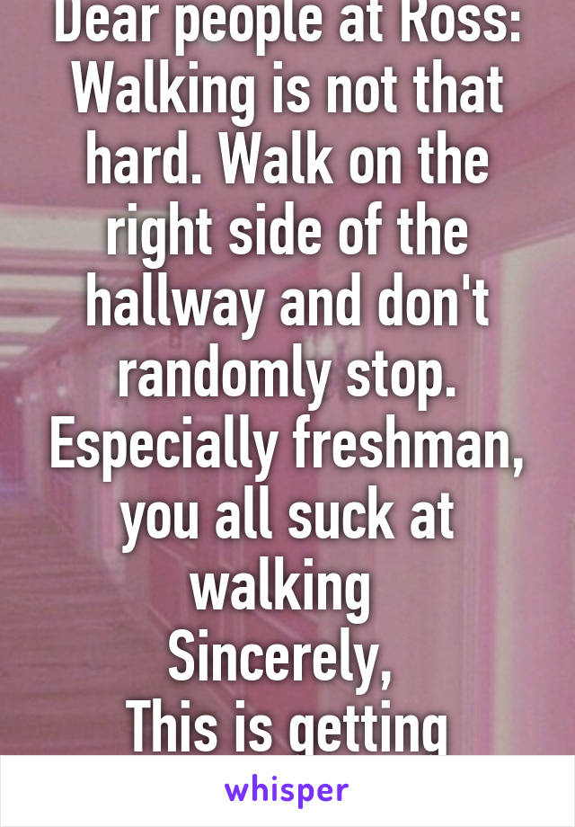 Dear people at Ross:
Walking is not that hard. Walk on the right side of the hallway and don't randomly stop. Especially freshman, you all suck at walking 
Sincerely, 
This is getting annoying