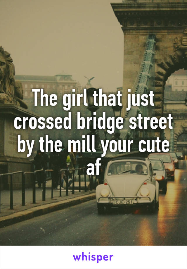 The girl that just crossed bridge street by the mill your cute af