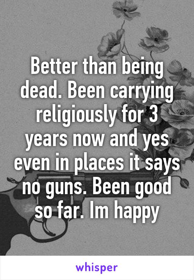 Better than being dead. Been carrying religiously for 3 years now and yes even in places it says no guns. Been good so far. Im happy