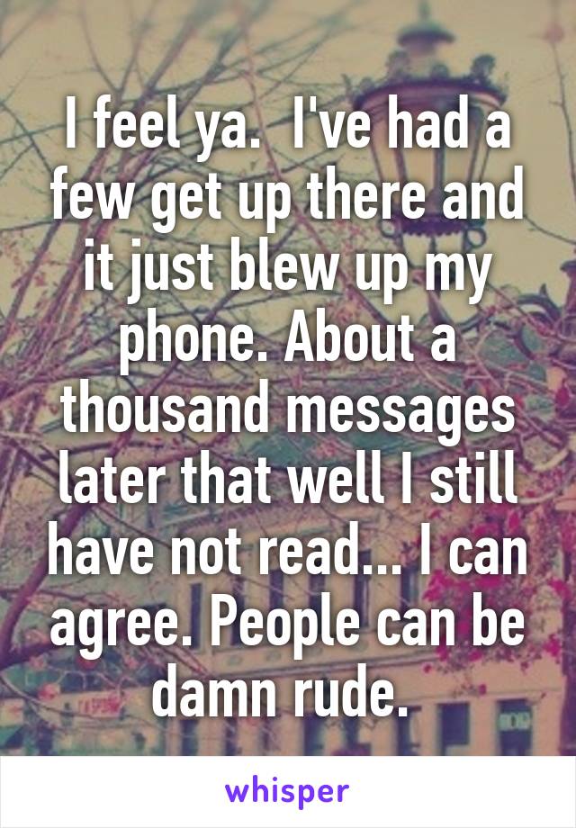 I feel ya.  I've had a few get up there and it just blew up my phone. About a thousand messages later that well I still have not read... I can agree. People can be damn rude. 