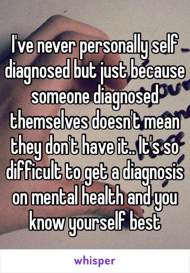 I've never personally self diagnosed but just because someone diagnosed themselves doesn't mean they don't have it.. It's so difficult to get a diagnosis on mental health and you know yourself best