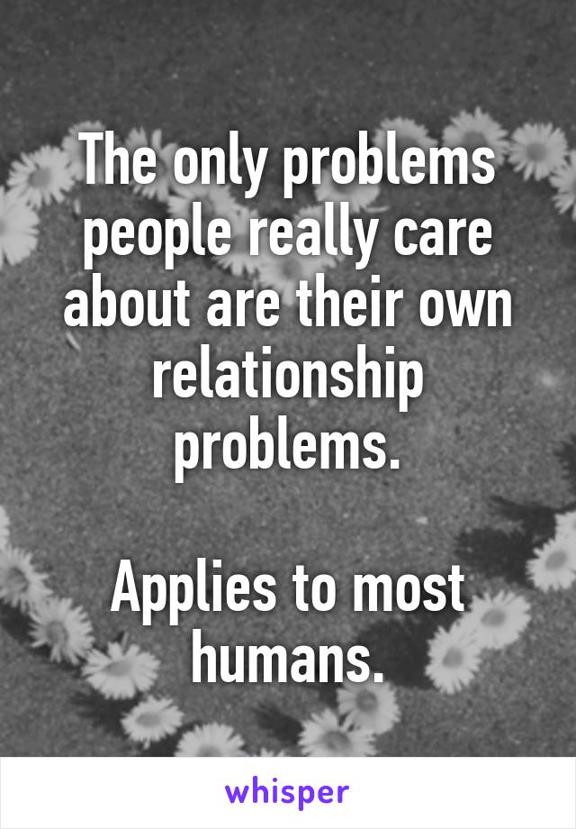 The only problems people really care about are their own relationship problems.

Applies to most humans.